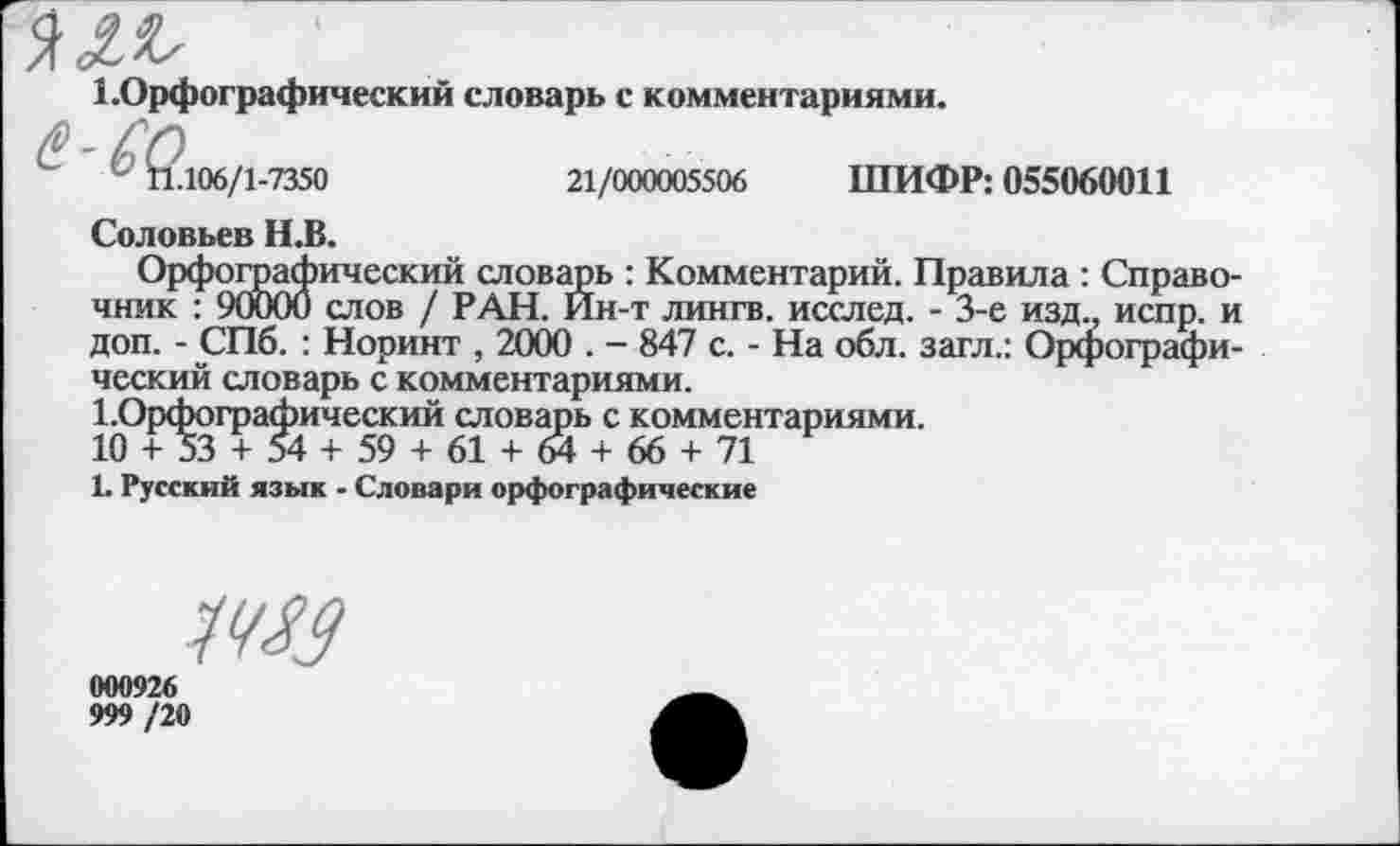 ﻿
1 .Орфографический словарь с комментариями.
^<2106/1 -7350
21/000005506 ШИФР: 055060011
Соловьев Н.В.
Орфографический словарь : Комментарий. Правила : Справочник : 90000 слов / РАН. Йн-т лингв, исслед. - 3-е изд., испр. и доп. - СПб. : Норинт , 2000 . - 847 с. - На обл. загл.: Орфографический словарь с комментариями.
!.Орфографический словарь с комментариями.
10 + 53 + 54 + 59 + 61 + 64 + 66 + 71
1. Русский язык - Словари орфографические
Ж?
000926
999 /20